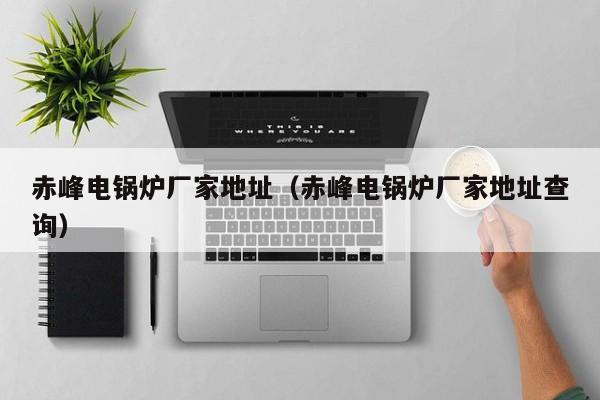赤峰電鍋爐廠(chǎng)家地址（赤峰電鍋爐廠(chǎng)家地址查詢(xún)）