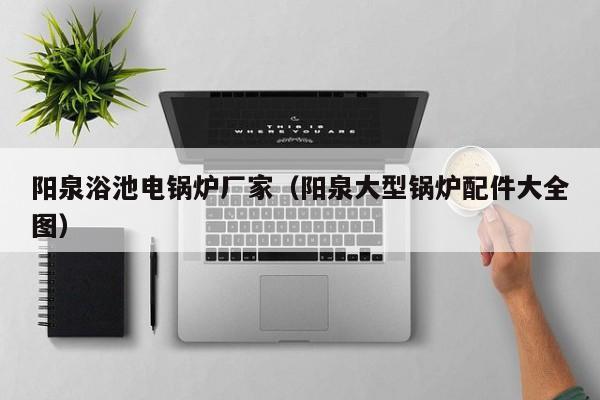 陽(yáng)泉浴池電鍋爐廠(chǎng)家（陽(yáng)泉大型鍋爐配件大全圖）